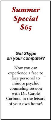 Summer Special  $65 

Got Skype  on your computer?

Now you can experience a face to face personal 30 minute psychic counseling session with Dr. Carole Carbone in the leisure of your own home!.
click here 
